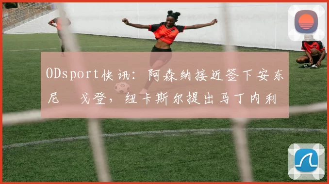 ODsport快讯：阿森纳接近签下安东尼・戈登，纽卡斯尔提出马丁内利交换条件_交易_球员_谈判