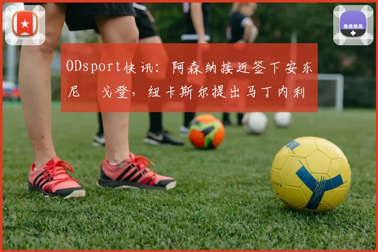 ODsport快讯:阿森纳接近签下安东尼・戈登,纽卡斯尔提出马丁内利交换条件_交易_球员_谈判