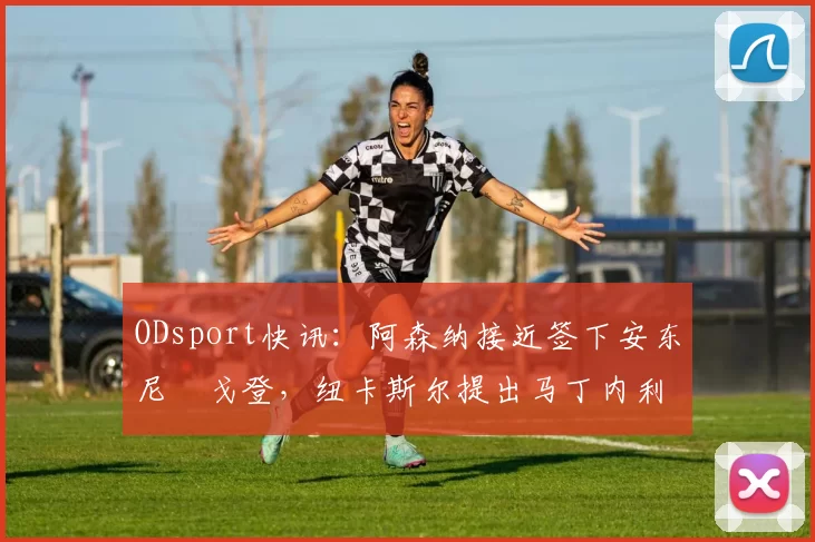 ODsport快讯:阿森纳接近签下安东尼・戈登,纽卡斯尔提出马丁内利交换条件_交易_球员_谈判