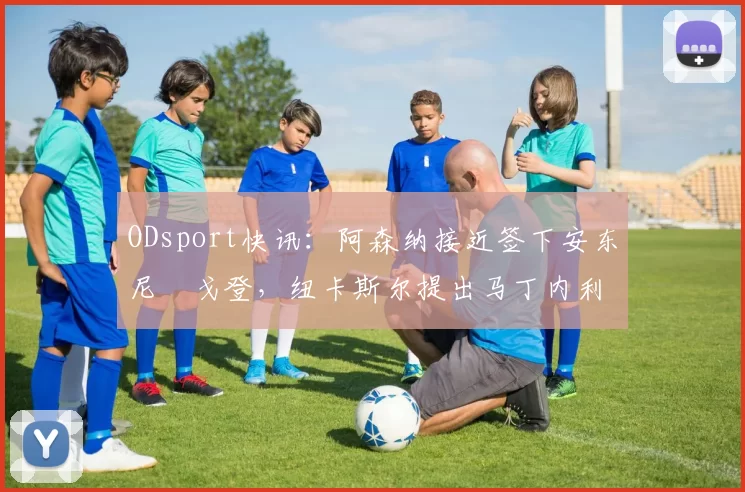 ODsport快讯：阿森纳接近签下安东尼・戈登，纽卡斯尔提出马丁内利交换条件_交易_球员_谈判