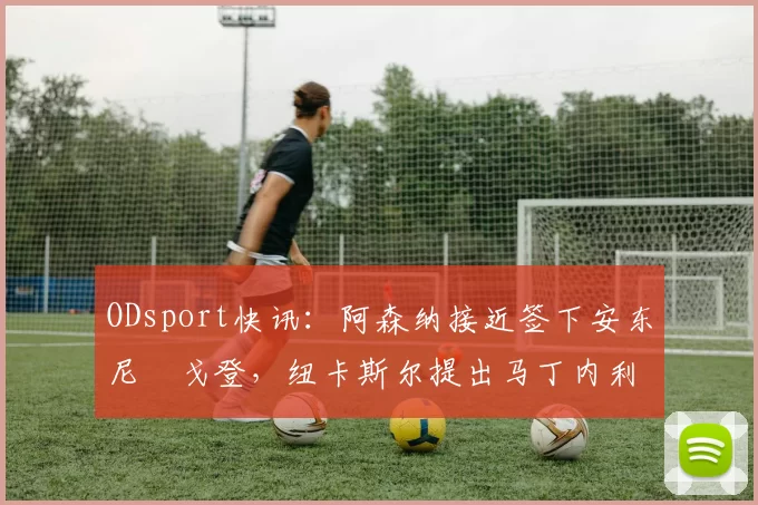 ODsport快讯：阿森纳接近签下安东尼・戈登，纽卡斯尔提出马丁内利交换条件_交易_球员_谈判