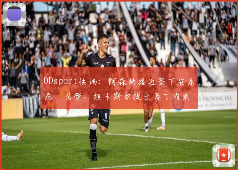 ODsport快讯：阿森纳接近签下安东尼・戈登，纽卡斯尔提出马丁内利交换条件_交易_球员_谈判