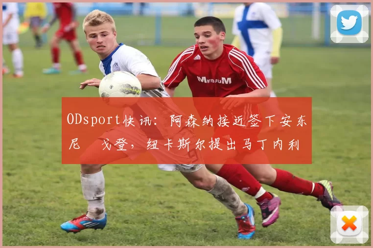 ODsport快讯：阿森纳接近签下安东尼・戈登，纽卡斯尔提出马丁内利交换条件_交易_球员_谈判