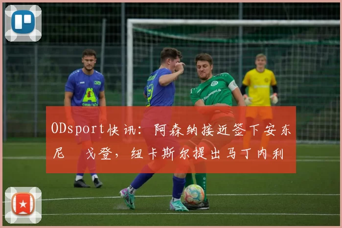 ODsport快讯：阿森纳接近签下安东尼・戈登，纽卡斯尔提出马丁内利交换条件_交易_球员_谈判