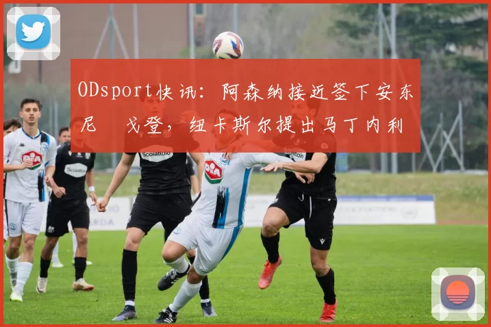 ODsport快讯:阿森纳接近签下安东尼・戈登,纽卡斯尔提出马丁内利交换条件_交易_球员_谈判