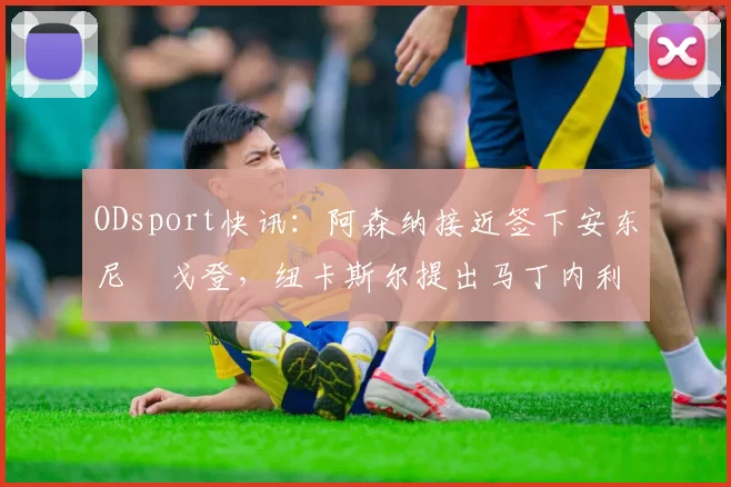 ODsport快讯:阿森纳接近签下安东尼・戈登,纽卡斯尔提出马丁内利交换条件_交易_球员_谈判