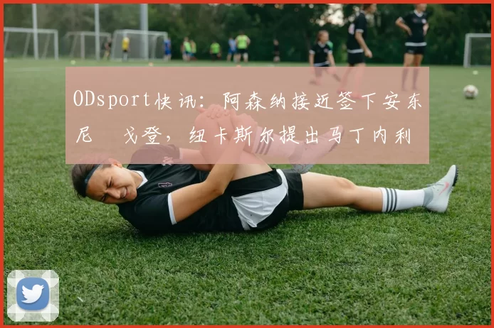 ODsport快讯:阿森纳接近签下安东尼・戈登,纽卡斯尔提出马丁内利交换条件_交易_球员_谈判