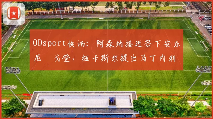 ODsport快讯：阿森纳接近签下安东尼・戈登，纽卡斯尔提出马丁内利交换条件_交易_球员_谈判