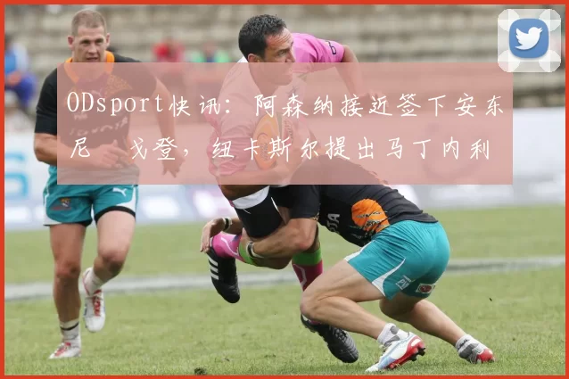 ODsport快讯：阿森纳接近签下安东尼・戈登，纽卡斯尔提出马丁内利交换条件_交易_球员_谈判