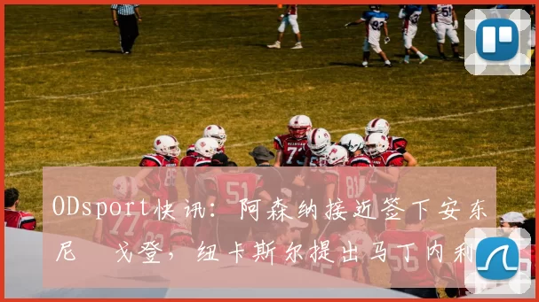 ODsport快讯:阿森纳接近签下安东尼・戈登,纽卡斯尔提出马丁内利交换条件_交易_球员_谈判