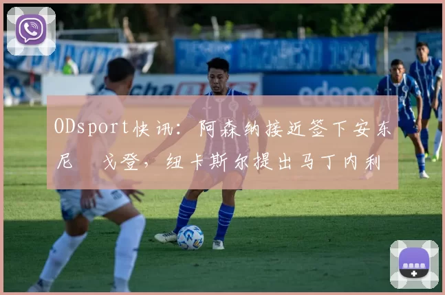 ODsport快讯：阿森纳接近签下安东尼・戈登，纽卡斯尔提出马丁内利交换条件_交易_球员_谈判