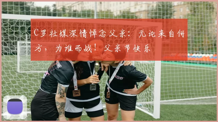 C罗社媒深情悼念父亲：无论来自何方，为谁而战！父亲节快乐️