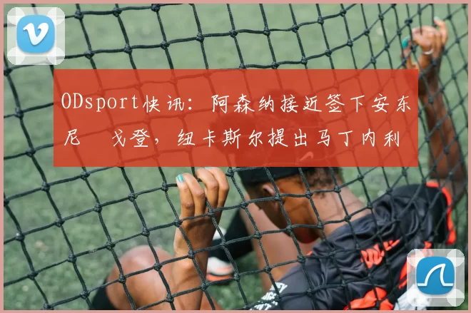 ODsport快讯：阿森纳接近签下安东尼・戈登，纽卡斯尔提出马丁内利交换条件_交易_球员_谈判