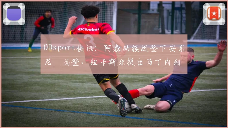 ODsport快讯:阿森纳接近签下安东尼・戈登,纽卡斯尔提出马丁内利交换条件_交易_球员_谈判