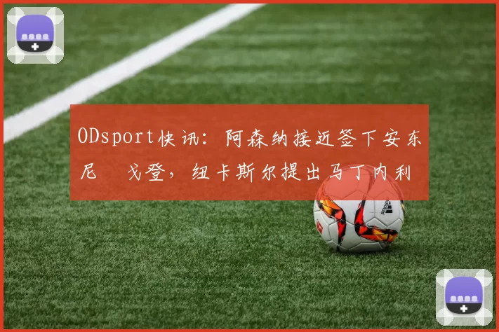 ODsport快讯:阿森纳接近签下安东尼・戈登,纽卡斯尔提出马丁内利交换条件_交易_球员_谈判