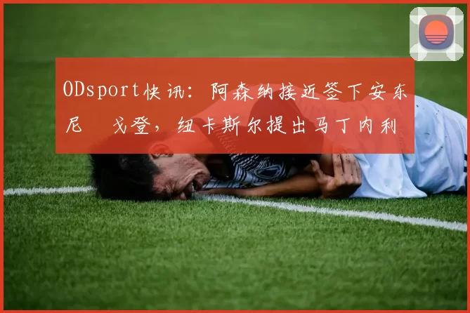ODsport快讯：阿森纳接近签下安东尼・戈登，纽卡斯尔提出马丁内利交换条件_交易_球员_谈判