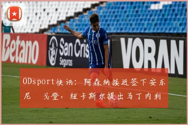 ODsport快讯:阿森纳接近签下安东尼・戈登,纽卡斯尔提出马丁内利交换条件_交易_球员_谈判