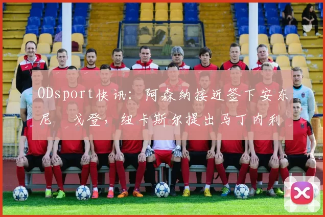 ODsport快讯:阿森纳接近签下安东尼・戈登,纽卡斯尔提出马丁内利交换条件_交易_球员_谈判