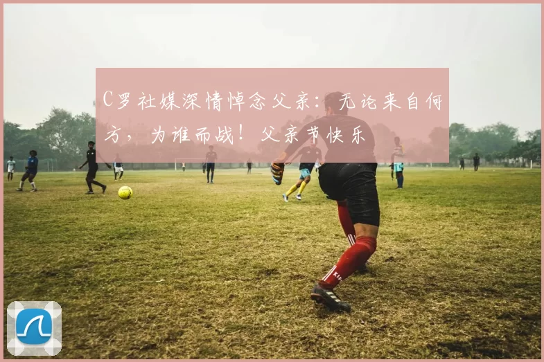 C罗社媒深情悼念父亲：无论来自何方，为谁而战！父亲节快乐️