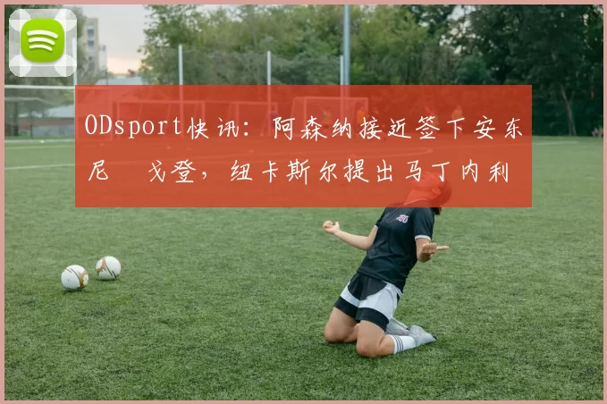ODsport快讯：阿森纳接近签下安东尼・戈登，纽卡斯尔提出马丁内利交换条件_交易_球员_谈判