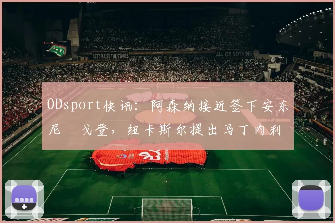 ODsport快讯：阿森纳接近签下安东尼・戈登，纽卡斯尔提出马丁内利交换条件_交易_球员_谈判