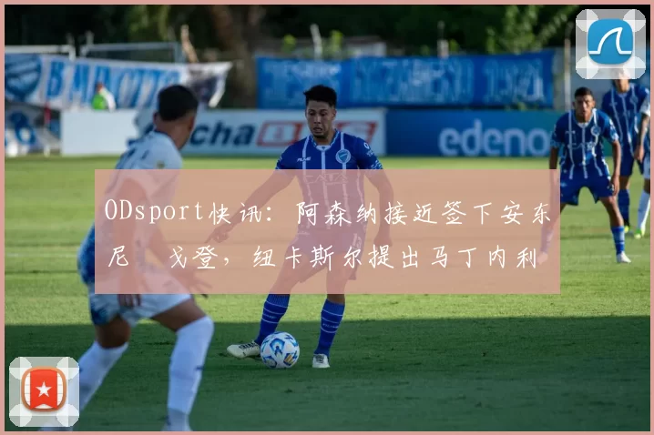 ODsport快讯：阿森纳接近签下安东尼・戈登，纽卡斯尔提出马丁内利交换条件_交易_球员_谈判