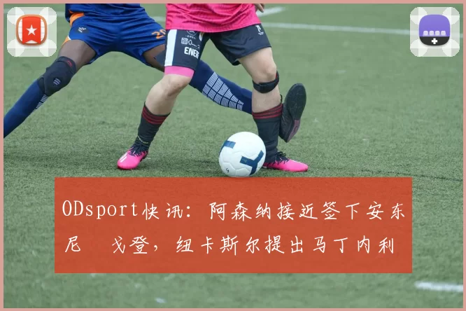 ODsport快讯：阿森纳接近签下安东尼・戈登，纽卡斯尔提出马丁内利交换条件_交易_球员_谈判