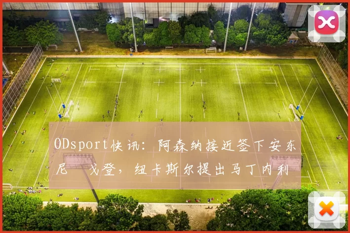 ODsport快讯：阿森纳接近签下安东尼・戈登，纽卡斯尔提出马丁内利交换条件_交易_球员_谈判