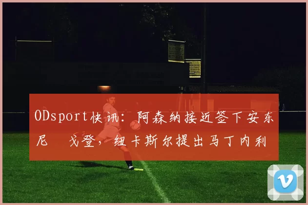 ODsport快讯：阿森纳接近签下安东尼・戈登，纽卡斯尔提出马丁内利交换条件_交易_球员_谈判