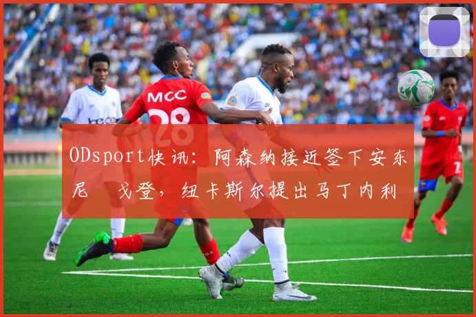 ODsport快讯：阿森纳接近签下安东尼・戈登，纽卡斯尔提出马丁内利交换条件_交易_球员_谈判