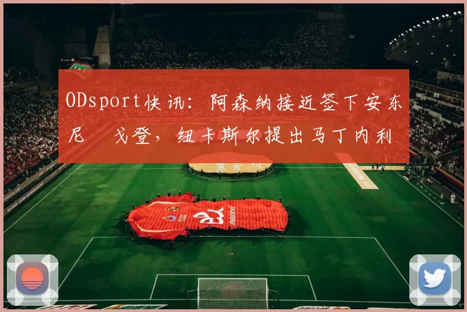 ODsport快讯:阿森纳接近签下安东尼・戈登,纽卡斯尔提出马丁内利交换条件_交易_球员_谈判