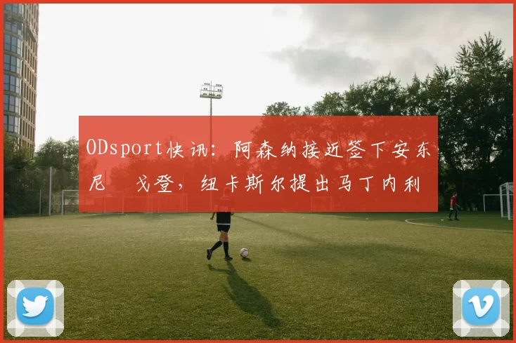 ODsport快讯：阿森纳接近签下安东尼・戈登，纽卡斯尔提出马丁内利交换条件_交易_球员_谈判