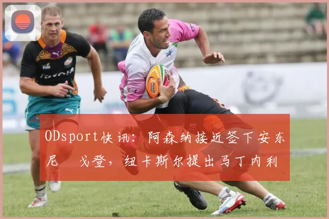 ODsport快讯：阿森纳接近签下安东尼・戈登，纽卡斯尔提出马丁内利交换条件_交易_球员_谈判