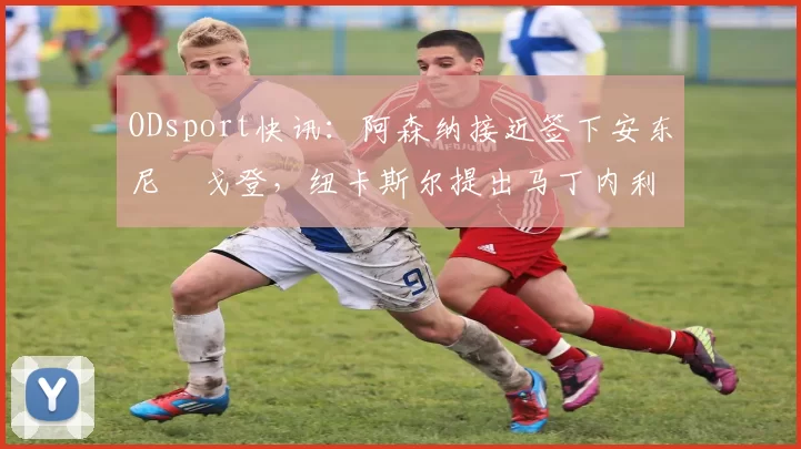 ODsport快讯:阿森纳接近签下安东尼・戈登,纽卡斯尔提出马丁内利交换条件_交易_球员_谈判