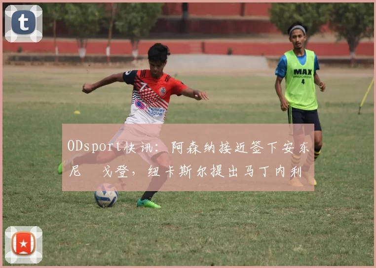 ODsport快讯:阿森纳接近签下安东尼・戈登,纽卡斯尔提出马丁内利交换条件_交易_球员_谈判