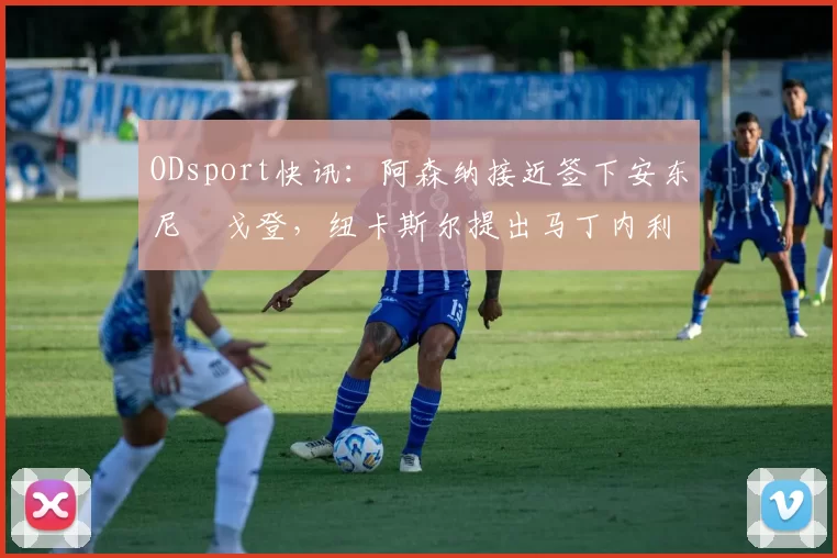 ODsport快讯：阿森纳接近签下安东尼・戈登，纽卡斯尔提出马丁内利交换条件_交易_球员_谈判