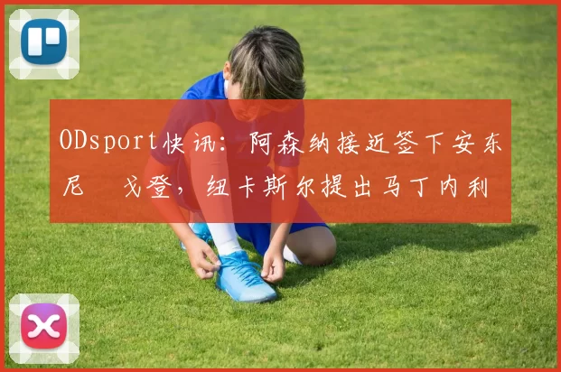 ODsport快讯:阿森纳接近签下安东尼・戈登,纽卡斯尔提出马丁内利交换条件_交易_球员_谈判