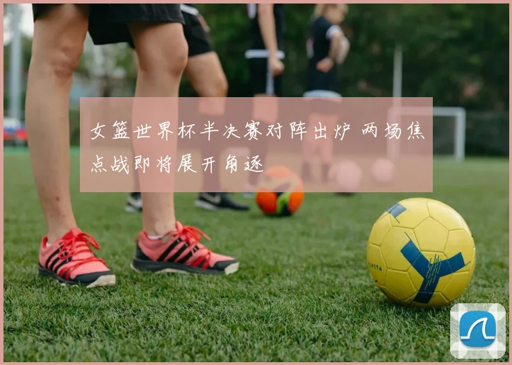 女篮世界杯半决赛对阵出炉 两场焦点战即将展开角逐