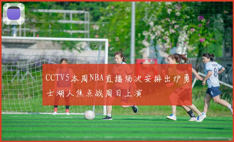 CCTV5本周NBA直播场次安排出炉勇士湖人焦点战周日上演