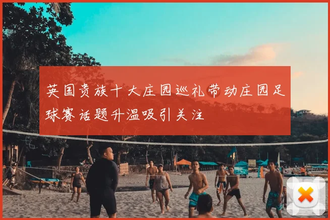 英国贵族十大庄园巡礼带动庄园足球赛话题升温吸引关注