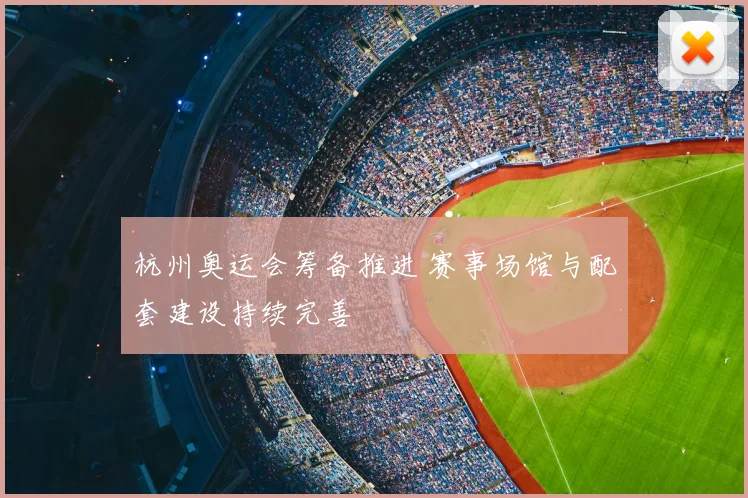 杭州奥运会筹备推进 赛事场馆与配套建设持续完善