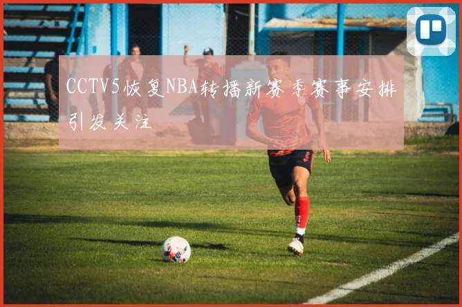 CCTV5恢复NBA转播新赛季赛事安排引发关注