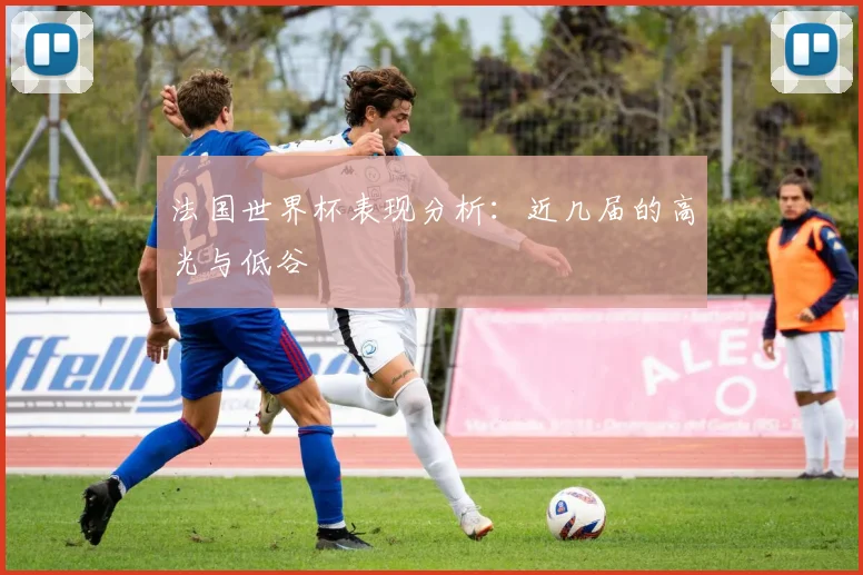 法国世界杯表现分析:近几届的高光与低谷