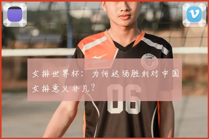 女排世界杯:为何这场胜利对中国女排意义非凡?