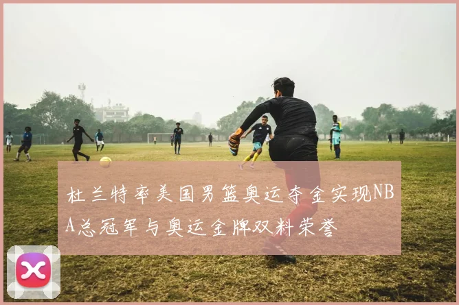 杜兰特率美国男篮奥运夺金实现NBA总冠军与奥运金牌双料荣誉
