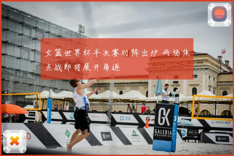 女篮世界杯半决赛对阵出炉 两场焦点战即将展开角逐