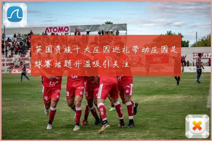 英国贵族十大庄园巡礼带动庄园足球赛话题升温吸引关注