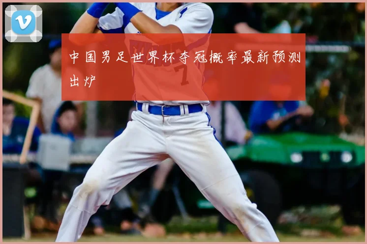 中国男足世界杯夺冠概率最新预测出炉