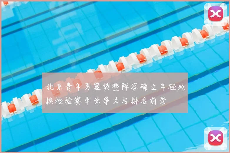 北京青年男篮调整阵容确立年轻轮换检验赛季竞争力与排名前景